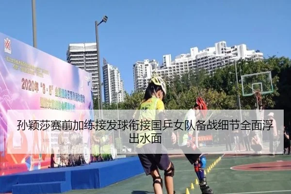 孙颖莎赛前加练接发球衔接国乒女队备战细节全面浮出水面